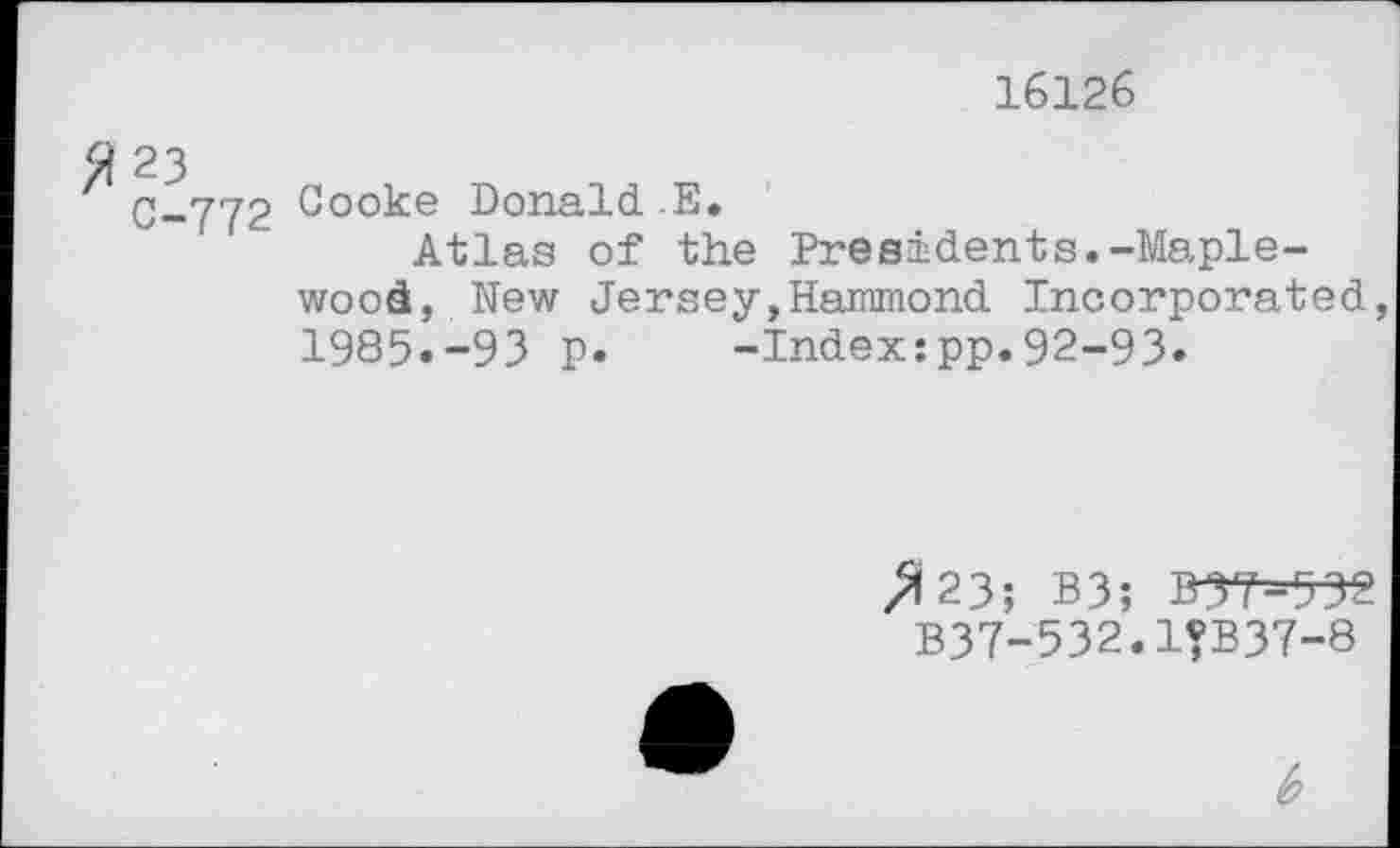 ﻿16126
C-772 Cooke Donald E.
Atlas of the Presidents.-Maplewood, New Jersey,Hammond Incorporated, 1985.-93 p. -Index:pp.92-93.
/123; B3; B5T--532 B37-532.1?B37-8
